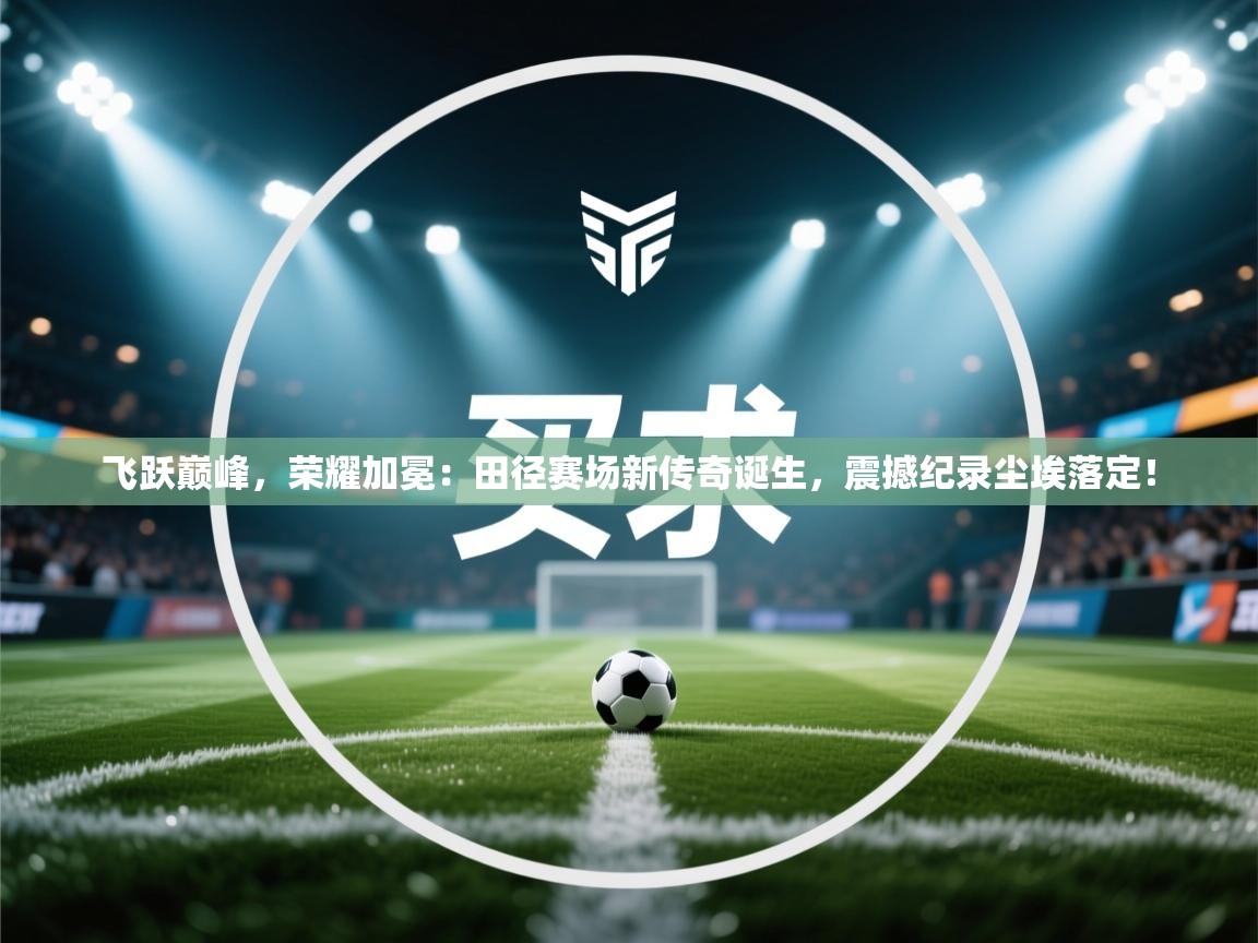 飞跃巅峰,荣耀加冕:田径赛场新传奇诞生,震撼纪录尘埃落定! 第1张